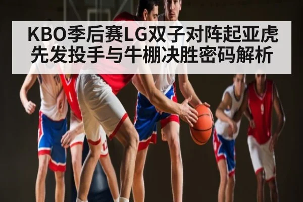 KBO季后赛LG双子对阵起亚虎先发投手与牛棚决胜密码解析