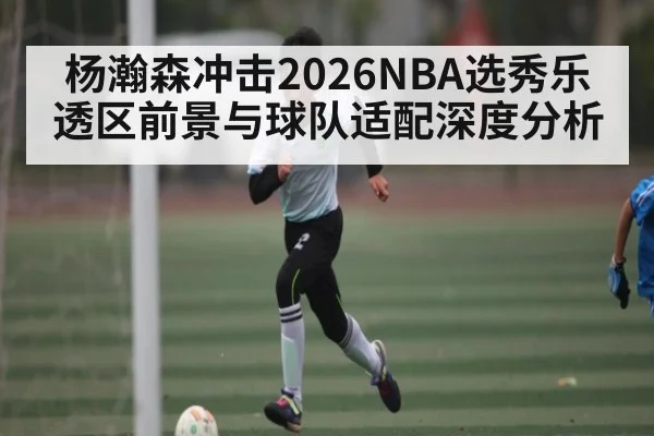杨瀚森冲击2026NBA选秀乐透区前景与球队适配深度分析
